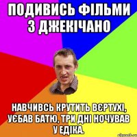 подивись фільми з джекічано навчивсь крутить вєртухі, уєбав батю, три дні ночував у едіка.