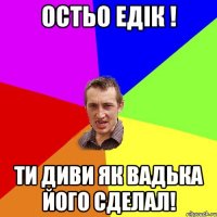 остьо едiк ! ти диви як вадька його сделал!