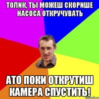 толик, ты можеш скорише насоса откручувать ато поки открутиш камера спустить!