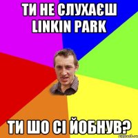 ти не слухаєш linkin park ти шо сі йобнув?