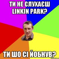 ти не слухаєш linkin park? ти шо сі йобнув?