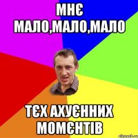 мнє мало,мало,мало тєх ахуєнних момєнтів