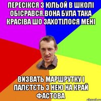 пересікся з юльой в школі обісрався.вона була така красіва шо захотілося мені визвать маршрутку і палєтєть з нею на край фастова