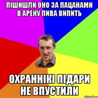 пішишли оно за пацанами в арену пива випить охраннікі підари не впустили