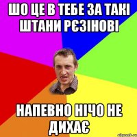 шо це в тебе за такі штани рєзінові напевно нічо не дихає