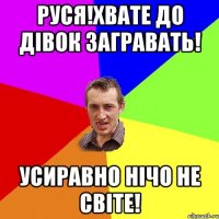 руся!хвате до дівок загравать! усиравно нічо не світе!