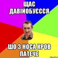 щас давійобуєсся шо з носа кров патече