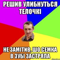 решив улибнуться телочкі не замітив, шо семка в зубі застряла