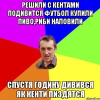 решили с кентами подивится футбол купили пиво,риби наловили спустя годину дивився як кенти пиздятся