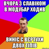 вчора з славіком в модубар ходив виніс с вєртухи двох тіпів