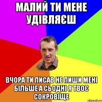 малий ти мене удівляєш вчора ти писав не пиши мені більше а сьодні я твоє сокровіще