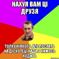 нахуя вам ці друзя толку ніякого ,але посрать на діскотеці нада з кимось ходить