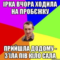 ірка вчора ходила на пробєжку прийшла додому - з'їла пів кіло сала