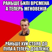 раньше билі врємена а теперь мгновенія раньше хуй стояв до пупа а теперь довленіє