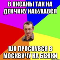 в оксаны так на денчику набухався шо проснувся в москвичу на бежки