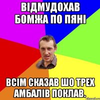 відмудохав бомжа по пяні всім сказав шо трех амбалів поклав.