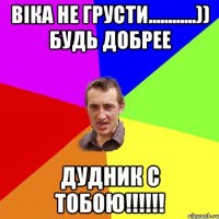 віка не грусти............)) будь добрее дудник с тобою!!!