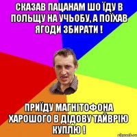 сказав пацанам шо їду в польщу на учьобу, а поїхав ягоди збирати ! приїду магнітофона харошого в дідову тайврію куплю !