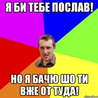 я би тебе послав! но я бачю шо ти вже от туда!