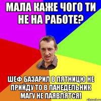 мала каже чого ти не на работе? шеф базарил в пятницю не прийду то в панедельник магу не паявлятся!