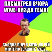 пасматрел вчора wwe, пизда тема! сьодня піду в клуб, як рей містеріо ебашить буду...