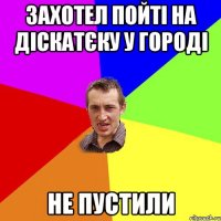 захотел пойті на діскатєку у городі не пустили