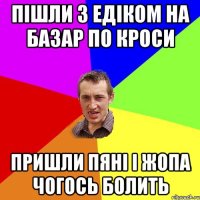 пішли з едіком на базар по кроси пришли пяні і жопа чогось болить