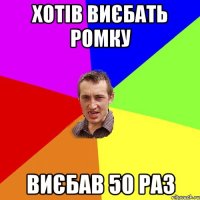 хотів виєбать ромку виєбав 50 раз