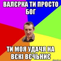 валєрка ти просто бог ти моя удачя на вєкі вєчьниє