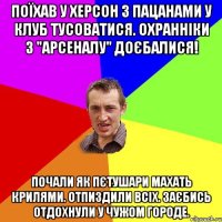 поїхав у херсон з пацанами у клуб тусоватися. охранніки з "арсеналу" доєбалися! почали як пєтушари махать крилями. отпиздили всіх. заєбись отдохнули у чужом городе.