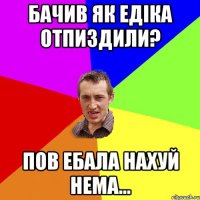 бачив як едiка отпиздили? пов ебала нахуй нема...