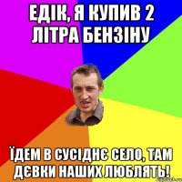 едік, я купив 2 літра бензіну їдем в сусіднє село, там дєвки наших люблять!