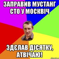 заправив мустанг сто у москвіч здєлав дісятку, атвічаю!