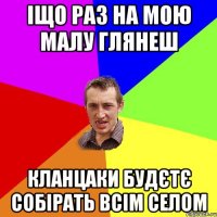 іщо раз на мою малу глянеш кланцаки будєтє собірать всім селом