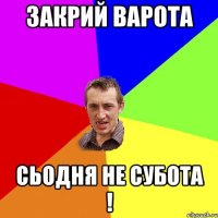 закрий варота сьодня не субота !