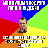 моя лучшая подруга галя, она дебил. скажи мне кто твой друг и я скажу ,что ды хуже гали дебила