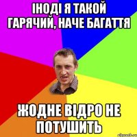 іноді я такой гарячий, наче багаття жодне відро не потушить