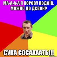 ма-а-а-а я корову подоїв, можно до дєвок? сука сосаааать!!!