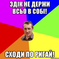 эдік не держи всьо в собі! сходи по ригай!