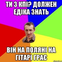 ти з кпі? должен едіка знать він на поляні на гітарі грає