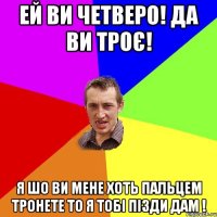 ей ви четверо! да ви троє! я шо ви мене хоть пальцем тронете то я тобі пізди дам !