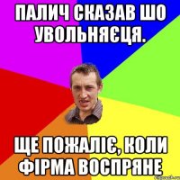 палич сказав шо увольняєця. ще пожаліє, коли фірма воспряне