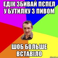 едік збивай пєпел у бутилку з пивом шоб больше вставіло