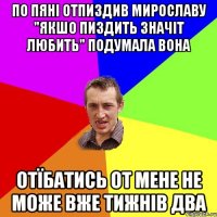 по пяні отпиздив мирославу "якшо пиздить значіт любить" подумала вона отїбатись от мене не може вже тижнів два