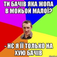 ти бачів яка жопа в мойьой малої? - нє я її только на хую бачів