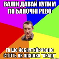 валік давай купим по баночкі рево ти шо йобнутий??воно стоїть як пляшка "кралі"