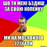 шо ти мені бздиш за свою копейку ми на москвичі в 12 їхали