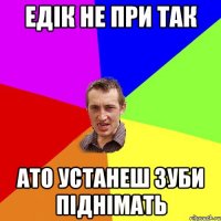 едік не при так ато устанеш зуби піднімать