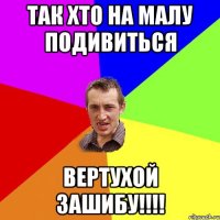 так хто на малу подивиться вертухой зашибу!!!