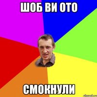 шоб ви ото смокнули